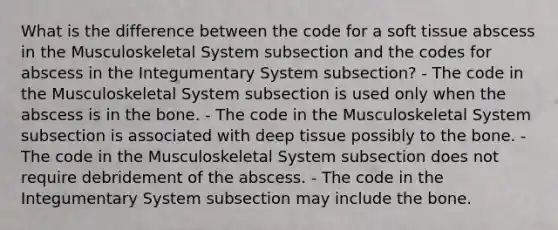 What is the difference between the code for a soft tissue abscess in the Musculoskeletal System subsection and the codes for abscess in the Integumentary System subsection? - The code in the Musculoskeletal System subsection is used only when the abscess is in the bone. - The code in the Musculoskeletal System subsection is associated with deep tissue possibly to the bone. - The code in the Musculoskeletal System subsection does not require debridement of the abscess. - The code in the Integumentary System subsection may include the bone.