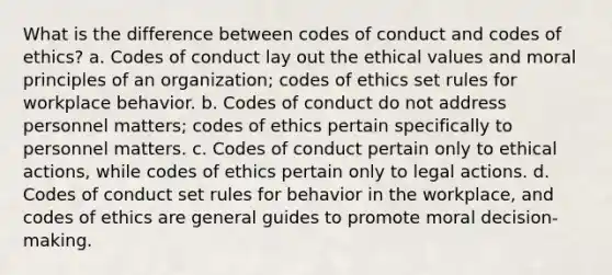 What is the difference between codes of conduct and codes of ethics? a. Codes of conduct lay out the ethical values and moral principles of an organization; codes of ethics set rules for workplace behavior. b. Codes of conduct do not address personnel matters; codes of ethics pertain specifically to personnel matters. c. Codes of conduct pertain only to ethical actions, while codes of ethics pertain only to legal actions. d. Codes of conduct set rules for behavior in the workplace, and codes of ethics are general guides to promote moral decision-making.