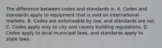 The difference between codes and standards is: A. Codes and standards apply to equipment that is sold on international markets. B. Codes are enforceable by law, and standards are not. C. Codes apply only to city and county building regulations. D. Codes apply to local municipal laws, and standards apply to state laws.