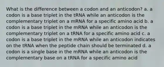 What is the difference between a codon and an anticodon? a. a codon is a base triplet in the tRNA while an anticodon is the complementary triplet on a mRNA for a specific amino acid b. a codon is a base triplet in the mRNA while an anticodon is the complementary triplet on a tRNA for a specific amino acid c. a codon is a base triplet in the mRNA while an anticodon indicates on the tRNA when the peptide chain should be terminated d. a codon is a single base in the mRNA while an anticodon is the complementary base on a tRNA for a specific amino acid