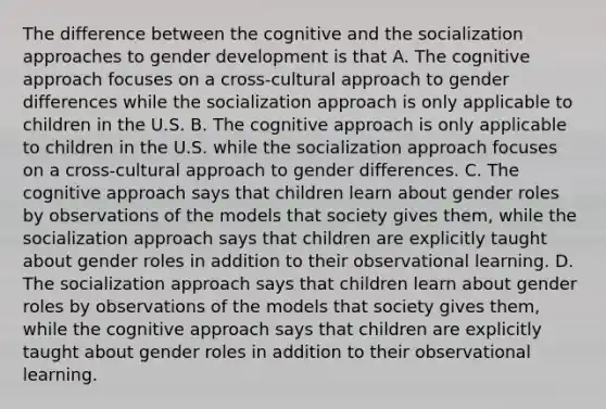 The difference between the cognitive and the socialization approaches to gender development is that A. The cognitive approach focuses on a cross-cultural approach to gender differences while the socialization approach is only applicable to children in the U.S. B. The cognitive approach is only applicable to children in the U.S. while the socialization approach focuses on a cross-cultural approach to gender differences. C. The cognitive approach says that children learn about gender roles by observations of the models that society gives them, while the socialization approach says that children are explicitly taught about gender roles in addition to their observational learning. D. The socialization approach says that children learn about gender roles by observations of the models that society gives them, while the cognitive approach says that children are explicitly taught about gender roles in addition to their observational learning.