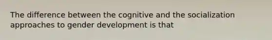 The difference between the cognitive and the socialization approaches to gender development is that