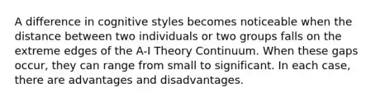 A difference in cognitive styles becomes noticeable when the distance between two individuals or two groups falls on the extreme edges of the A-I Theory Continuum. When these gaps occur, they can range from small to significant. In each case, there are advantages and disadvantages.