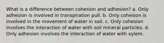 What is a difference between cohesion and adhesion? a. Only adhesion is involved in transpiration pull. b. Only cohesion is involved in the movement of water in soil. c. Only cohesion involves the interaction of water with soil mineral particles. d. Only adhesion involves the interaction of water with xylem.