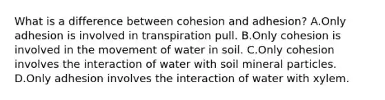 What is a difference between cohesion and adhesion? A.Only adhesion is involved in transpiration pull. B.Only cohesion is involved in the movement of water in soil. C.Only cohesion involves the interaction of water with soil mineral particles. D.Only adhesion involves the interaction of water with xylem.