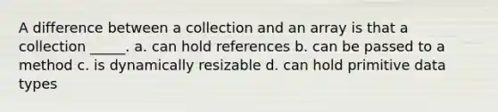 A difference between a collection and an array is that a collection _____. a. can hold references b. can be passed to a method c. is dynamically resizable d. can hold primitive data types