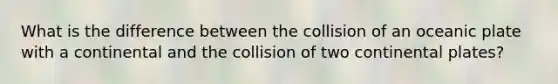 What is the difference between the collision of an oceanic plate with a continental and the collision of two continental plates?