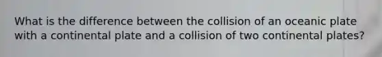 What is the difference between the collision of an oceanic plate with a continental plate and a collision of two continental plates?