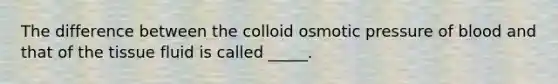 The difference between the colloid osmotic pressure of blood and that of the <a href='https://www.questionai.com/knowledge/kWiYbAnjxS-tissue-fluid' class='anchor-knowledge'>tissue fluid</a> is called _____.