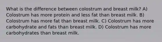 What is the difference between colostrum and breast milk? A) Colostrum has more protein and less fat than breast milk. B) Colostrum has more fat than breast milk. C) Colostrum has more carbohydrate and fats than breast milk. D) Colostrum has more carbohydrates than breast milk.