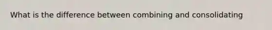 What is the difference between combining and consolidating