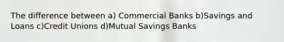 The difference between a) Commercial Banks b)Savings and Loans c)Credit Unions d)Mutual Savings Banks