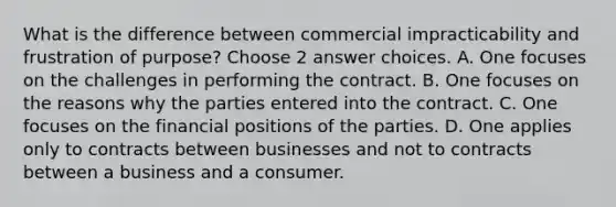 What is the difference between commercial impracticability and frustration of purpose? Choose 2 answer choices. A. One focuses on the challenges in performing the contract. B. One focuses on the reasons why the parties entered into the contract. C. One focuses on the financial positions of the parties. D. One applies only to contracts between businesses and not to contracts between a business and a consumer.