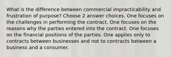 What is the difference between commercial impracticability and frustration of purpose? Choose 2 answer choices. One focuses on the challenges in performing the contract. One focuses on the reasons why the parties entered into the contract. One focuses on the financial positions of the parties. One applies only to contracts between businesses and not to contracts between a business and a consumer.