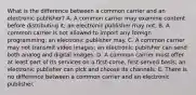 What is the difference between a common carrier and an electronic publisher? A. A common carrier may examine content before distributing it; an electronic publisher may not. B. A common carrier is not allowed to import any foreign programming; an electronic publisher may. C. A common carrier may not transmit video images; an electronic publisher can send both analog and digital images. D. A common carrier must offer at least part of its services on a first-come, first-served basis; an electronic publisher can pick and choose its channels. E. There is no difference between a common carrier and an electronic publisher.