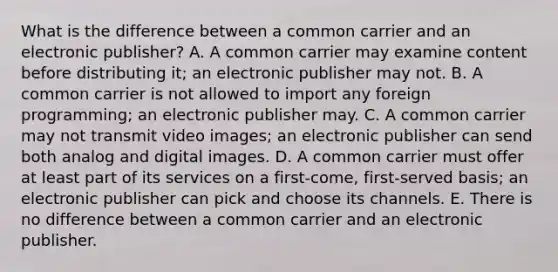 What is the difference between a common carrier and an electronic publisher? A. A common carrier may examine content before distributing it; an electronic publisher may not. B. A common carrier is not allowed to import any foreign programming; an electronic publisher may. C. A common carrier may not transmit video images; an electronic publisher can send both analog and digital images. D. A common carrier must offer at least part of its services on a first-come, first-served basis; an electronic publisher can pick and choose its channels. E. There is no difference between a common carrier and an electronic publisher.