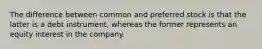 The difference between common and preferred stock is that the latter is a debt instrument, whereas the former represents an equity interest in the company.