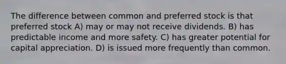 The difference between common and preferred stock is that preferred stock A) may or may not receive dividends. B) has predictable income and more safety. C) has greater potential for capital appreciation. D) is issued more frequently than common.