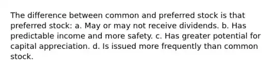 The difference between common and preferred stock is that preferred stock: a. May or may not receive dividends. b. Has predictable income and more safety. c. Has greater potential for capital appreciation. d. Is issued more frequently than common stock.