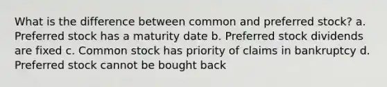 What is the difference between common and preferred stock? a. Preferred stock has a maturity date b. Preferred stock dividends are fixed c. Common stock has priority of claims in bankruptcy d. Preferred stock cannot be bought back