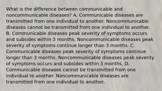 What is the difference between communicable and noncommunicable diseases? A. Communicable diseases are transmitted from one individual to another. Noncommunicable diseases cannot be transmitted from one individual to another. B. Communicable diseases peak severity of symptoms occurs and subsides within 3 months. Noncommunicable diseases peak severity of symptoms continue longer than 3 months. C. Communicable diseases peak severity of symptoms continue longer than 3 months. Noncommunicable diseases peak severity of symptoms occurs and subsides within 3 months. D. Communicable diseases cannot be transmitted from one individual to another. Noncommunicable diseases are transmitted from one individual to another.