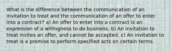 What is the difference between the communication of an invitation to treat and the communication of an offer to enter into a contract? a) An offer to enter into a contract is an expression of a willingness to do business. b) An invitation to treat invites an offer, and cannot be accepted. c) An invitation to treat is a promise to perform specified acts on certain terms.