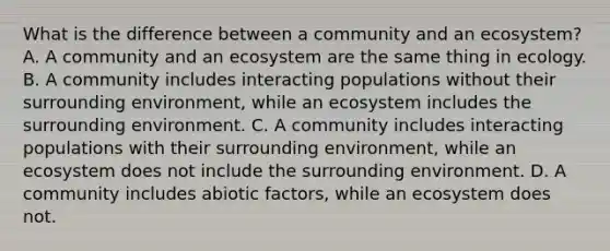 What is the difference between a community and an ecosystem? A. A community and an ecosystem are the same thing in ecology. B. A community includes interacting populations without their surrounding environment, while an ecosystem includes the surrounding environment. C. A community includes interacting populations with their surrounding environment, while an ecosystem does not include the surrounding environment. D. A community includes abiotic factors, while an ecosystem does not.