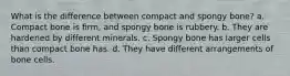 What is the difference between compact and spongy bone? a. Compact bone is firm, and spongy bone is rubbery. b. They are hardened by different minerals. c. Spongy bone has larger cells than compact bone has. d. They have different arrangements of bone cells.