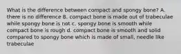 What is the difference between compact and spongy bone? A. there is no difference B. compact bone is made out of trabeculae while spongy bone is not c. spongy bone is smooth while compact bone is rough d. compact bone is smooth and solid compared to spongy bone which is made of small, needle like trabeculae