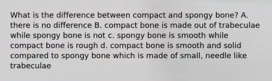 What is the difference between compact and spongy bone? A. there is no difference B. compact bone is made out of trabeculae while spongy bone is not c. spongy bone is smooth while compact bone is rough d. compact bone is smooth and solid compared to spongy bone which is made of small, needle like trabeculae