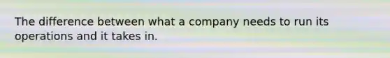 The difference between what a company needs to run its operations and it takes in.