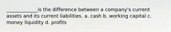 _____________is the difference between a company's current assets and its current liabilities. a. cash b. working capital c. money liquidity d. profits