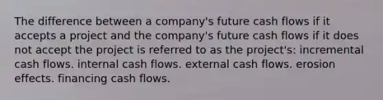 The difference between a company's future cash flows if it accepts a project and the company's future cash flows if it does not accept the project is referred to as the project's: incremental cash flows. internal cash flows. external cash flows. erosion effects. financing cash flows.