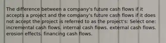 The difference between a company's future cash flows if it accepts a project and the company's future cash flows if it does not accept the project is referred to as the project's: Select one: incremental cash flows. internal cash flows. external cash flows. erosion effects. financing cash flows.