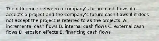 The difference between a company's future cash flows if it accepts a project and the company's future cash flows if it does not accept the project is referred to as the projects: A. incremental cash flows B. internal cash flows C. external cash flows D. erosion effects E. financing cash flows