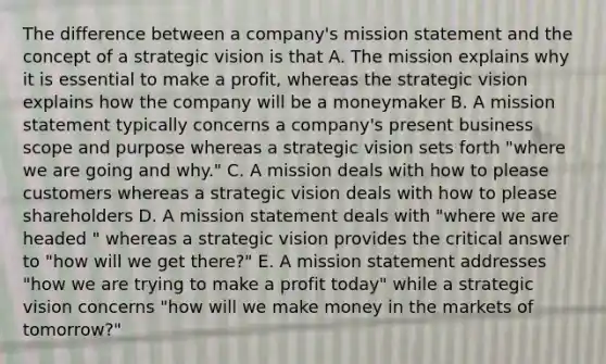 The difference between a company's mission statement and the concept of a strategic vision is that A. The mission explains why it is essential to make a profit, whereas the strategic vision explains how the company will be a moneymaker B. A mission statement typically concerns a company's present business scope and purpose whereas a strategic vision sets forth "where we are going and why." C. A mission deals with how to please customers whereas a strategic vision deals with how to please shareholders D. A mission statement deals with "where we are headed " whereas a strategic vision provides the critical answer to "how will we get there?" E. A mission statement addresses "how we are trying to make a profit today" while a strategic vision concerns "how will we make money in the markets of tomorrow?"