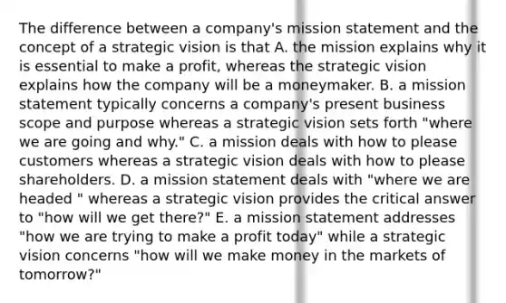 The difference between a company's mission statement and the concept of a strategic vision is that A. the mission explains why it is essential to make a profit, whereas the strategic vision explains how the company will be a moneymaker. B. a mission statement typically concerns a company's present business scope and purpose whereas a strategic vision sets forth "where we are going and why." C. a mission deals with how to please customers whereas a strategic vision deals with how to please shareholders. D. a mission statement deals with "where we are headed " whereas a strategic vision provides the critical answer to "how will we get there?" E. a mission statement addresses "how we are trying to make a profit today" while a strategic vision concerns "how will we make money in the markets of tomorrow?"