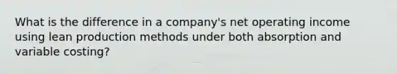 What is the difference in a company's net operating income using lean production methods under both absorption and variable costing?