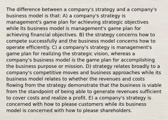 The difference between a company's strategy and a company's business model is that: A) a company's strategy is management's game plan for achieving strategic objectives while its business model is management's game plan for achieving financial objectives. B) the strategy concerns how to compete successfully and the business model concerns how to operate efficiently. C) a company's strategy is management's game plan for realizing the strategic vision, whereas a company's business model is the game plan for accomplishing the business purpose or mission. D) strategy relates broadly to a company's competitive moves and business approaches while its business model relates to whether the revenues and costs flowing from the strategy demonstrate that the business is viable from the standpoint of being able to generate revenues sufficient to cover costs and realize a profit. E) a company's strategy is concerned with how to please customers while its business model is concerned with how to please shareholders.