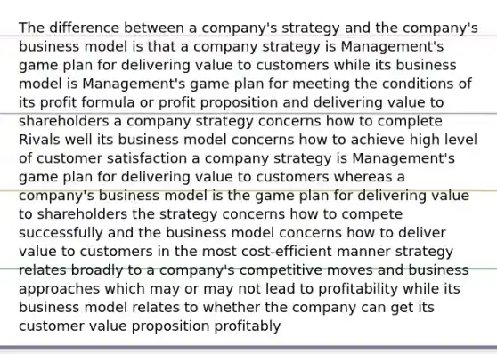 The difference between a company's strategy and the company's business model is that a company strategy is Management's game plan for delivering value to customers while its business model is Management's game plan for meeting the conditions of its profit formula or profit proposition and delivering value to shareholders a company strategy concerns how to complete Rivals well its business model concerns how to achieve high level of customer satisfaction a company strategy is Management's game plan for delivering value to customers whereas a company's business model is the game plan for delivering value to shareholders the strategy concerns how to compete successfully and the business model concerns how to deliver value to customers in the most cost-efficient manner strategy relates broadly to a company's competitive moves and business approaches which may or may not lead to profitability while its business model relates to whether the company can get its customer value proposition profitably