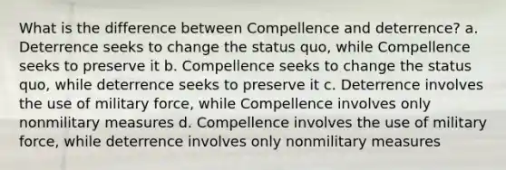 What is the difference between Compellence and deterrence? a. Deterrence seeks to change the status quo, while Compellence seeks to preserve it b. Compellence seeks to change the status quo, while deterrence seeks to preserve it c. Deterrence involves the use of military force, while Compellence involves only nonmilitary measures d. Compellence involves the use of military force, while deterrence involves only nonmilitary measures