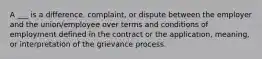 A ___ is a difference, complaint, or dispute between the employer and the union/employee over terms and conditions of employment defined in the contract or the application, meaning, or interpretation of the grievance process.