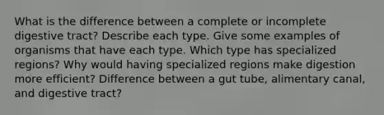 What is the difference between a complete or incomplete digestive tract? Describe each type. Give some examples of organisms that have each type. Which type has specialized regions? Why would having specialized regions make digestion more efficient? Difference between a gut tube, alimentary canal, and digestive tract?