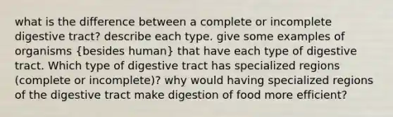 what is the difference between a complete or incomplete digestive tract? describe each type. give some examples of organisms (besides human) that have each type of digestive tract. Which type of digestive tract has specialized regions (complete or incomplete)? why would having specialized regions of the digestive tract make digestion of food more efficient?