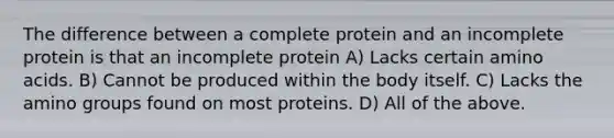 The difference between a complete protein and an incomplete protein is that an incomplete protein A) Lacks certain amino acids. B) Cannot be produced within the body itself. C) Lacks the amino groups found on most proteins. D) All of the above.