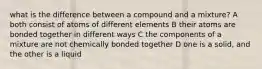 what is the difference between a compound and a mixture? A both consist of atoms of different elements B their atoms are bonded together in different ways C the components of a mixture are not chemically bonded together D one is a solid, and the other is a liquid