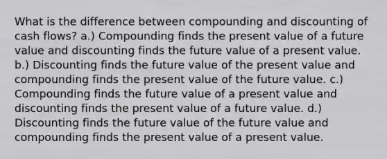 What is the difference between compounding and discounting of cash flows? a.) Compounding finds the present value of a future value and discounting finds the future value of a present value. b.) Discounting finds the future value of the present value and compounding finds the present value of the future value. c.) Compounding finds the future value of a present value and discounting finds the present value of a future value. d.) Discounting finds the future value of the future value and compounding finds the present value of a present value.