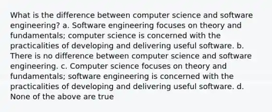 What is the difference between computer science and software engineering? a. Software engineering focuses on theory and fundamentals; computer science is concerned with the practicalities of developing and delivering useful software. b. There is no difference between computer science and software engineering. c. Computer science focuses on theory and fundamentals; software engineering is concerned with the practicalities of developing and delivering useful software. d. None of the above are true