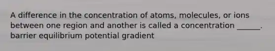 A difference in the concentration of atoms, molecules, or ions between one region and another is called a concentration ______. barrier equilibrium potential gradient