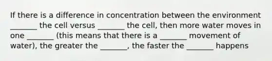 If there is a difference in concentration between the environment _______ the cell versus _______ the cell, then more water moves in one _______ (this means that there is a _______ movement of water), the greater the _______, the faster the _______ happens